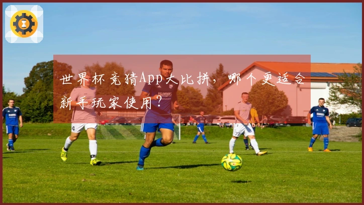 世界杯竞猜App大比拼，哪个更适合新手玩家使用？